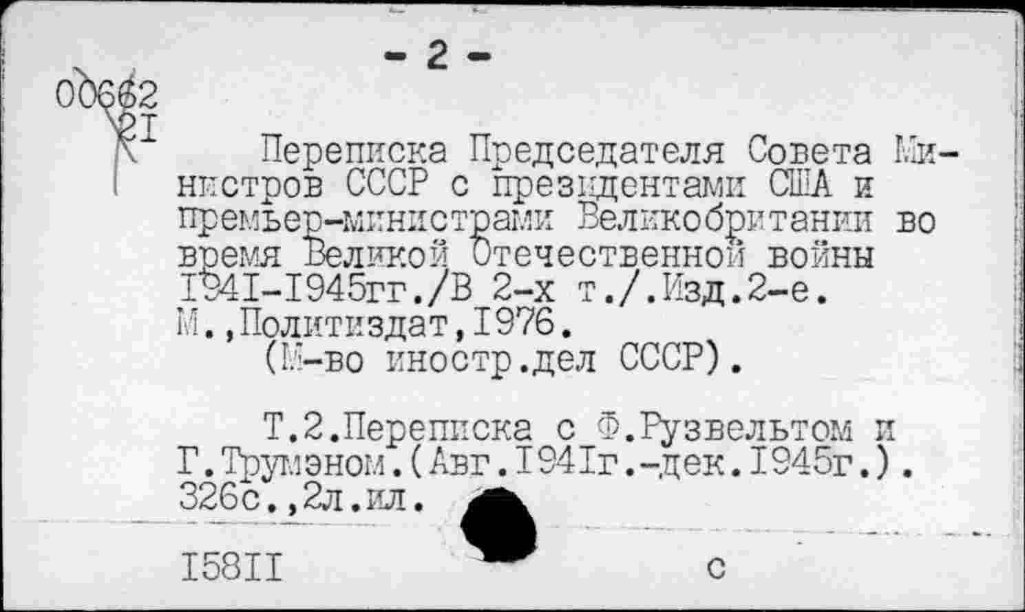 ﻿- 2-
Переписка Председателя Совета Ми нпстров СССР с президентами США и премьер-министрами Великобритании во время Великой Отечественном войны 1941-1945гг./В 2-х т./.Изд.2-е. М..Политиздат,1976.
(М-во иностр.дел СССР).
Т.2.Переписка с Ф.Рузвельтом и Г. Трумэном.(Авг.1941г. -дек.1945г.). 326с.±2л.ил.
I58II	с